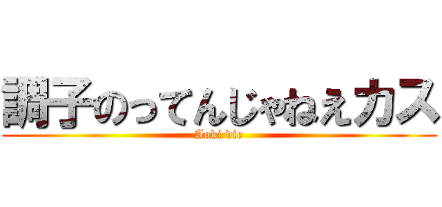 調子のってんじゃねえカス (Aoki die)