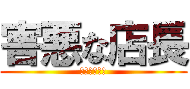 害悪な店長 (今すぐ消えて)