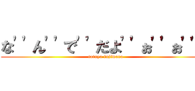 な\'\'ん\'\'で\'\'だよ\'\'ぉ\'\'ぉ\'\'ぉ (tatuya fujiwara)