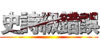 史詩級錯誤 ()