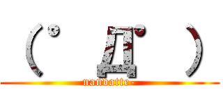 （ ゜Д゜） (nandatte-)