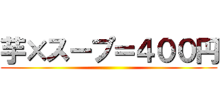 芋×スープ＝４００円 ( )