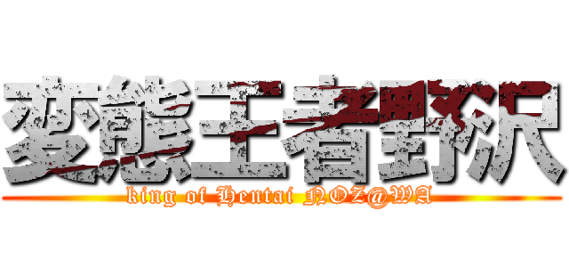 変態王者野沢 (king of Hentai NOZ@WA)