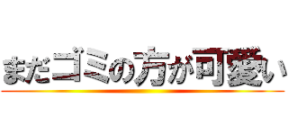 まだゴミの方が可愛い ()