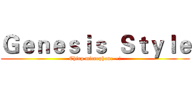 Ｇｅｎｅｓｉｓ  Ｓｔｙｌｅ (Chirp microphone ~!)