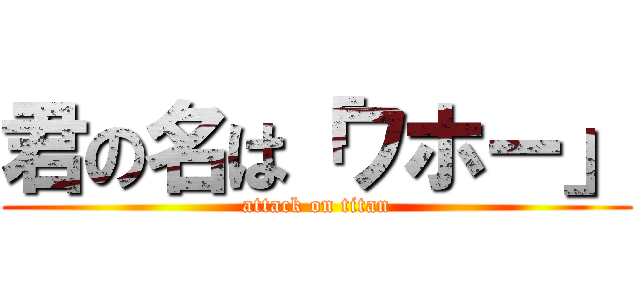 君の名は「ワホー」 (attack on titan)