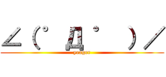 ∠（ ゜Д ゜ ）／ (yeager)