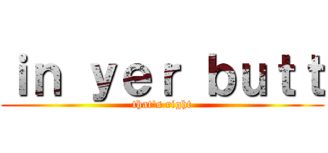 ｉｎ ｙｅｒ ｂｕｔｔ (that\'s right)