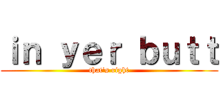ｉｎ ｙｅｒ ｂｕｔｔ (that\'s right)