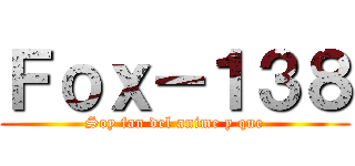 Ｆｏｘ－１３８ (Soy fan del anime y que)