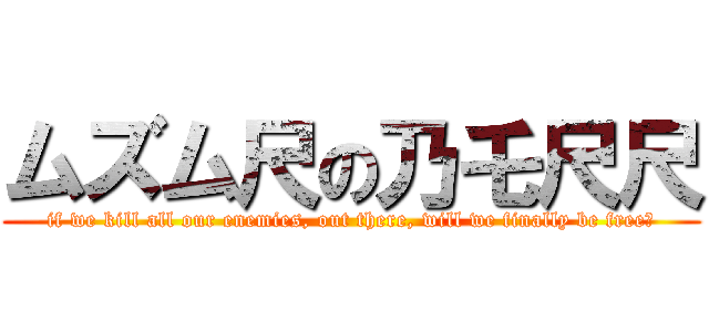 ムズム尺の乃乇尺尺 (if we kill all our enemies, out there, will we finally be free?)