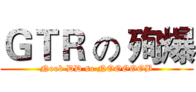 ＧＴＲ の 殉爆 (Noob DD so NOOOOOB)