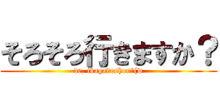 そろそろ行きますか？ (de, ikagadeshou?(w)