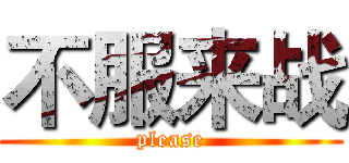不服来战 (please)