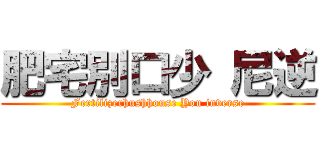 肥宅別口少 尼逆 (Fertilizerhushhouse You inverse)