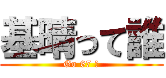 基晴って誰 (Go 67 編)