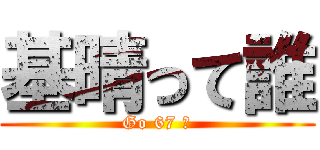 基晴って誰 (Go 67 編)