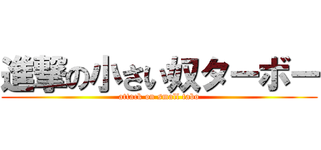 進撃の小さい奴ターボー (attack on small tabo)