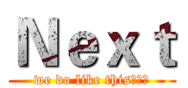 Ｎｅｘｔ (we do like this、、、)