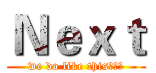 Ｎｅｘｔ (we do like this、、、)