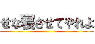 せな寝させてやれよ ()