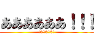 ああああああ！！！ (ああああああ！！！)