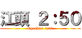 江頭 ２：５０ (Egashira 2:50)