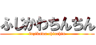 ふじかわちんちん (fuzikawa chinchin)