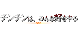 チンチンは、みんな好きやろ (byゆづる)