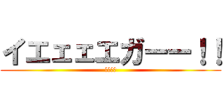イエェェエガーー！！ (家がー！)
