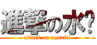 進撃の水产 (attack on aquatic)