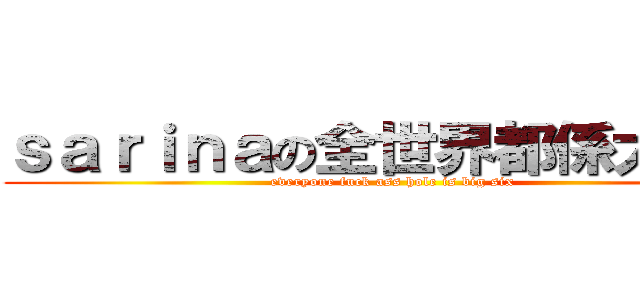 ｓａｒｉｎａの全世界都係大陸人 (everyone fuck ass hole is big six )