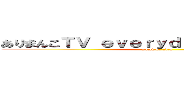 ありまんこＴＶ ｅｖｅｒｙｄａｙパーフェクトｐ (attack on titan)