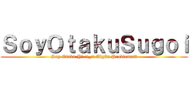 ＳｏｙＯｔａｋｕＳｕｇｏｉ (Soy Otaku Y? ¬_¬ Algún Problema!?)