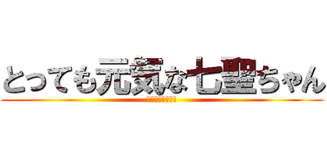 とっても元気な七聖ちゃん (元気すぎて吐くぞ)