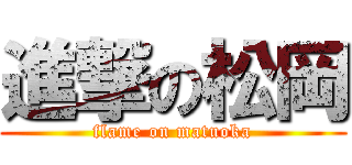 進撃の松岡 (flame on matuoka)