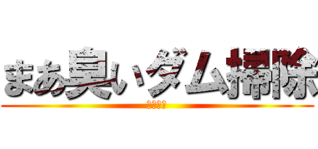 まあ臭いダム掃除 (バカ晒し)