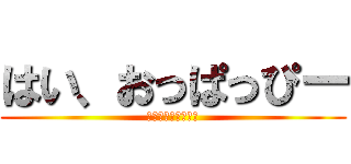 はい、おっぱっぴー (はい、おっぱっぴー)