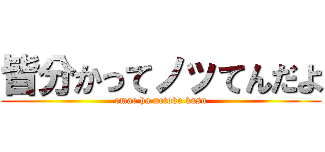 皆分かってノッてんだよ (omae ha netoke kasu)