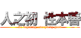 人之初 性本善 (In begining, everybody good)