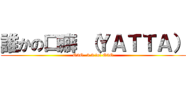 誰かの口癖 （ＹＡＴＴＡ） (O3O  3.3 !o! O3O)