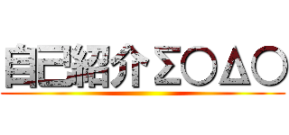 自己紹介Σ○Δ○ ()