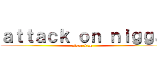 ａｔｔａｃｋ ｏｎ ｎｉｇｇａ (nigga titan)