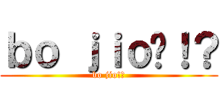 ｂｏ ｊｉｏ啦！？ (bo jio!?)