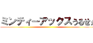 ミンティーアックスうるせぇ ()