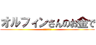 オルフィンさんのお金で (焼肉食べたい！)