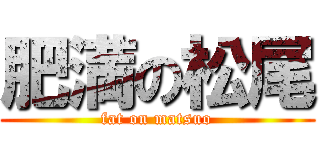 肥満の松尾 (fat on matsuo)