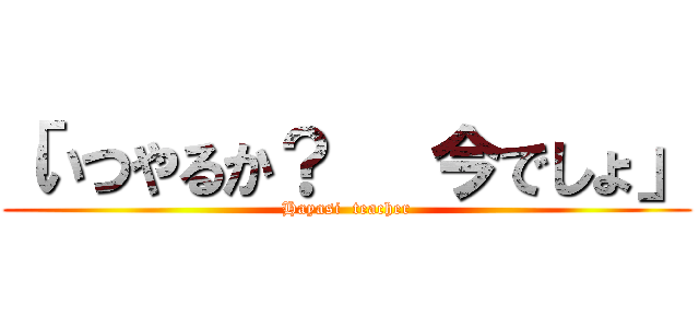 「いつやるか？   今でしょ」 (Hayasi  teacher)