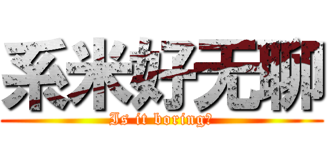 系米好无聊 (Is it boring？)