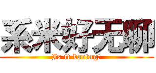 系米好无聊 (Is it boring？)
